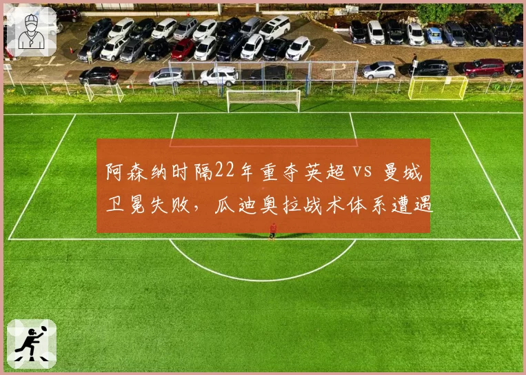 阿森纳时隔22年重夺英超 vs 曼城卫冕失败,瓜迪奥拉战术体系遭遇终结?