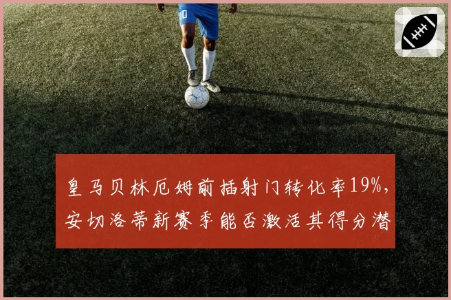 皇马贝林厄姆前插射门转化率19%，安切洛蒂新赛季能否激活其得分潜力？