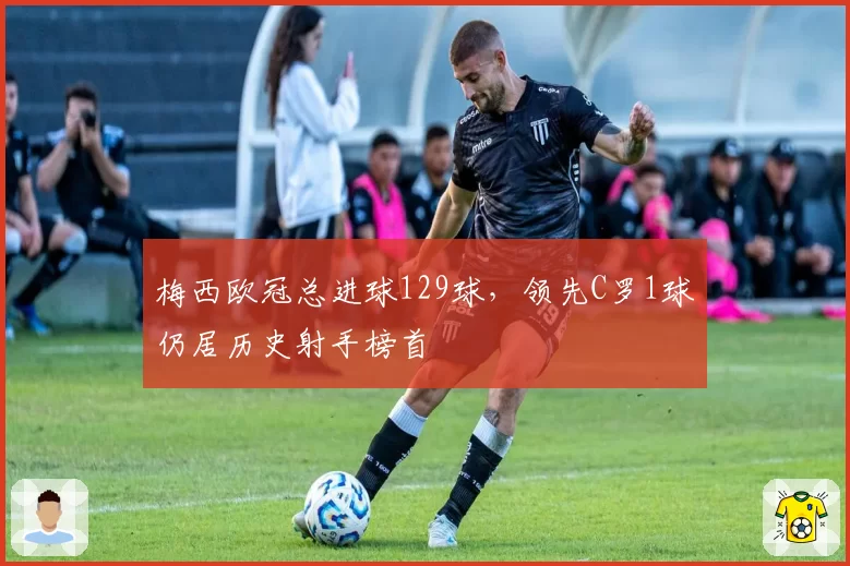 梅西欧冠总进球129球，领先C罗1球仍居历史射手榜首
