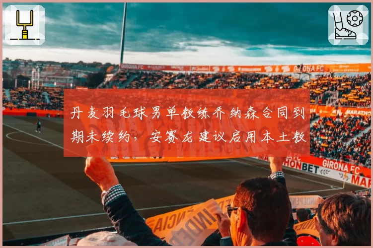 丹麦羽毛球男单教练乔纳森合同到期未续约，安赛龙建议启用本土教练