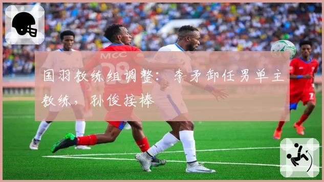 国羽教练组调整：李矛卸任男单主教练，孙俊接棒