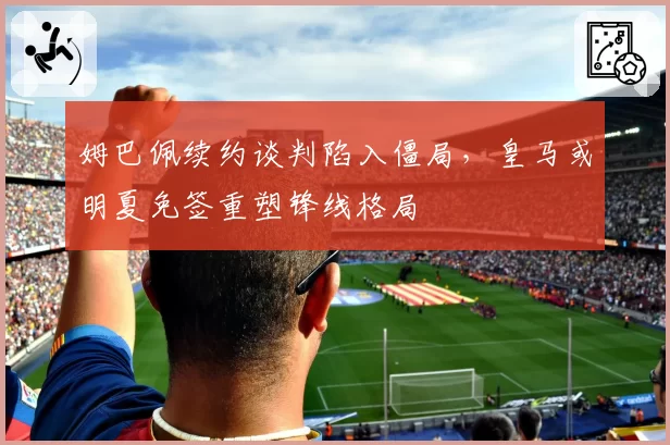 姆巴佩续约谈判陷入僵局，皇马或明夏免签重塑锋线格局