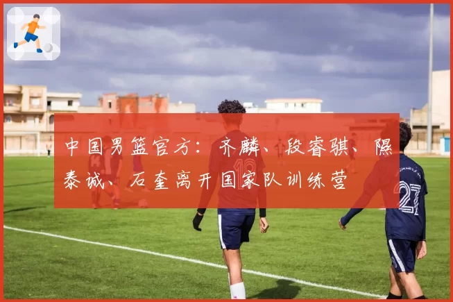 中国男篮官方：齐麟、段睿骐、隰泰诚、石奎离开国家队训练营