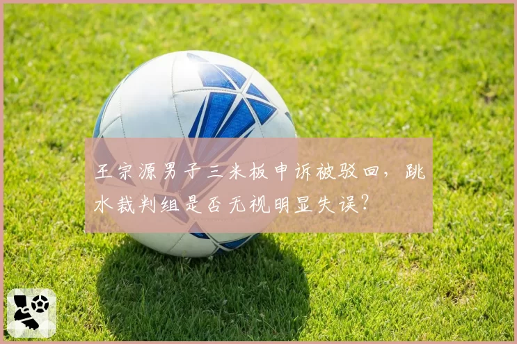 王宗源男子三米板申诉被驳回，跳水裁判组是否无视明显失误？