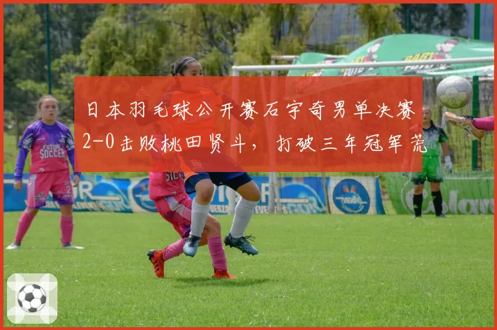 日本羽毛球公开赛石宇奇男单决赛2-0击败桃田贤斗，打破三年冠军荒