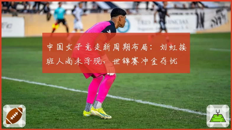 中国女子竞走新周期布局:刘虹接班人尚未浮现,世锦赛冲金存忧