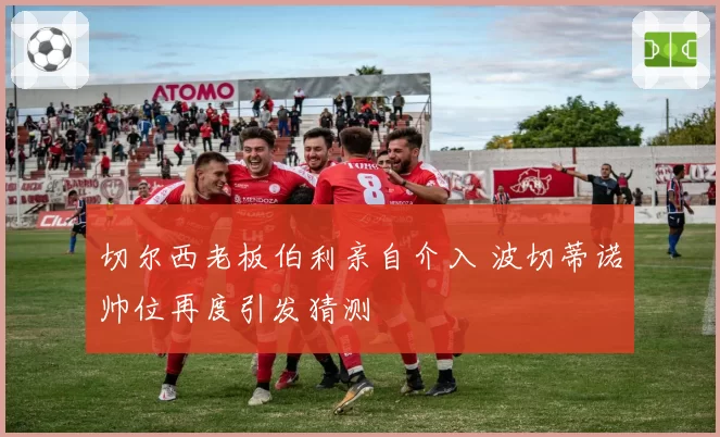 切尔西老板伯利亲自介入 波切蒂诺帅位再度引发猜测