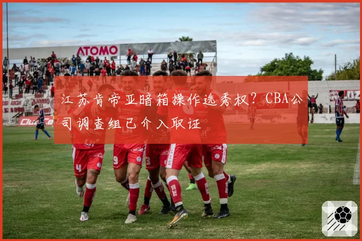 江苏肯帝亚暗箱操作选秀权？CBA公司调查组已介入取证