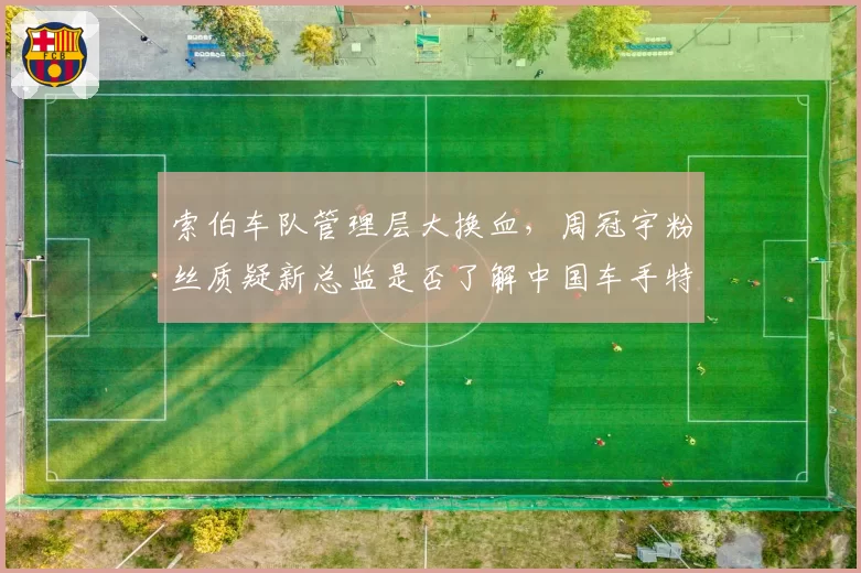 索伯车队管理层大换血，周冠宇粉丝质疑新总监是否了解中国车手特点