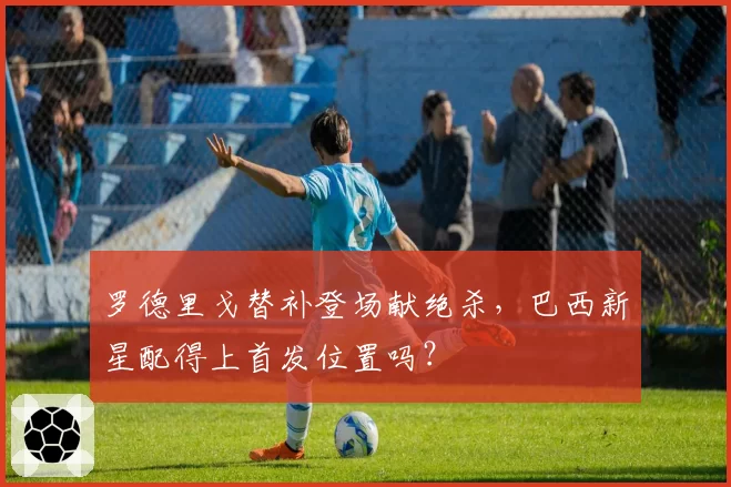 罗德里戈替补登场献绝杀,巴西新星配得上首发位置吗?