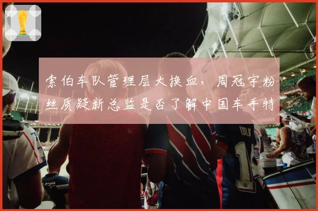 索伯车队管理层大换血，周冠宇粉丝质疑新总监是否了解中国车手特点