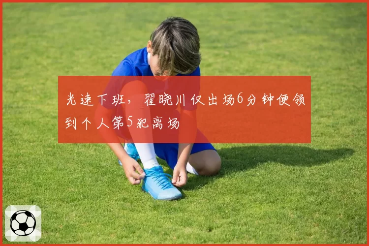 光速下班，翟晓川仅出场6分钟便领到个人第5犯离场
