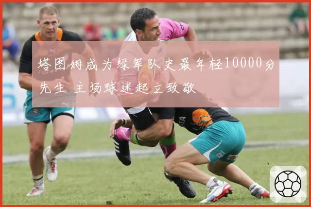 塔图姆成为绿军队史最年轻10000分先生 主场球迷起立致敬