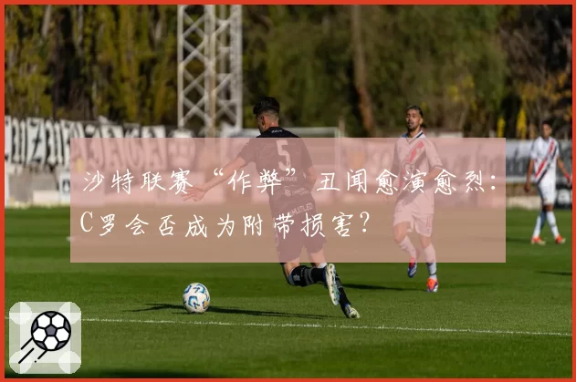 沙特联赛“作弊”丑闻愈演愈烈:C罗会否成为附带损害?