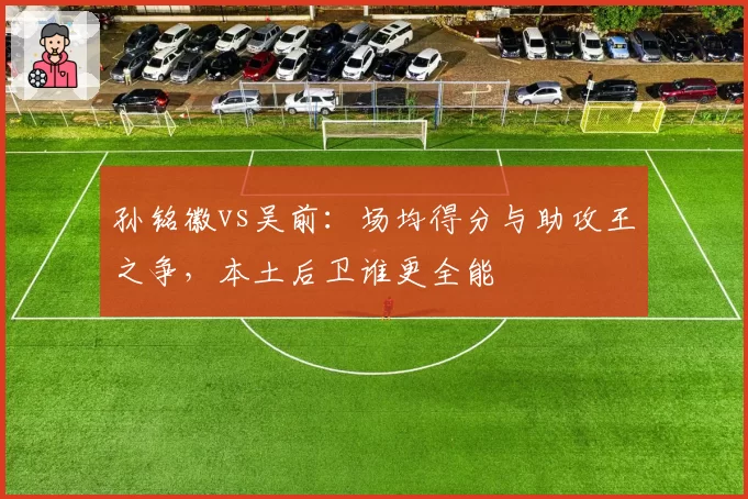 孙铭徽vs吴前：场均得分与助攻王之争，本土后卫谁更全能