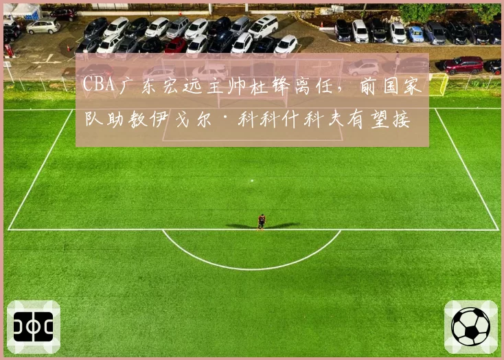 CBA广东宏远主帅杜锋离任,前国家队助教伊戈尔·科科什科夫有望接替