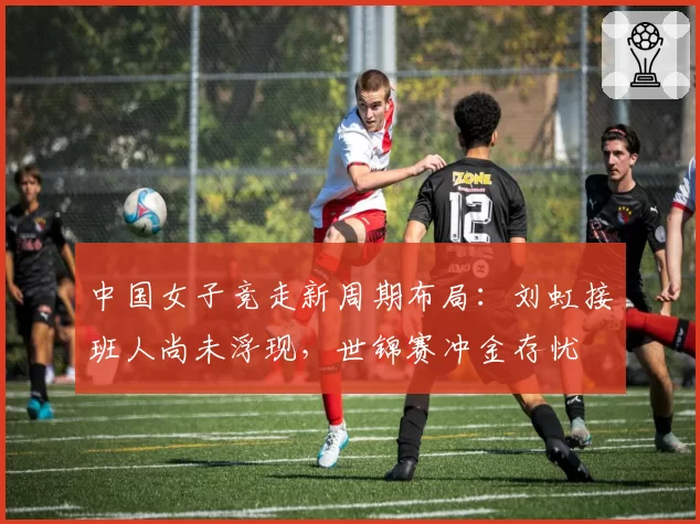 中国女子竞走新周期布局：刘虹接班人尚未浮现，世锦赛冲金存忧