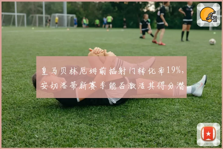 皇马贝林厄姆前插射门转化率19%，安切洛蒂新赛季能否激活其得分潜力？