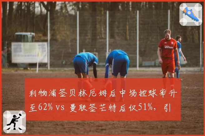 利物浦签贝林厄姆后中场控球率升至62% vs 曼联签芒特后仅51%,引援效果对比