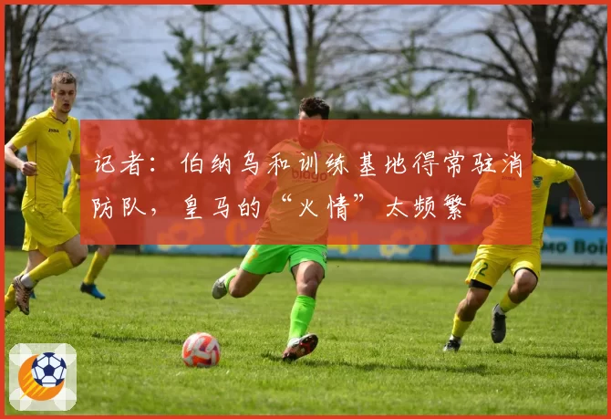 记者：伯纳乌和训练基地得常驻消防队，皇马的“火情”太频繁
