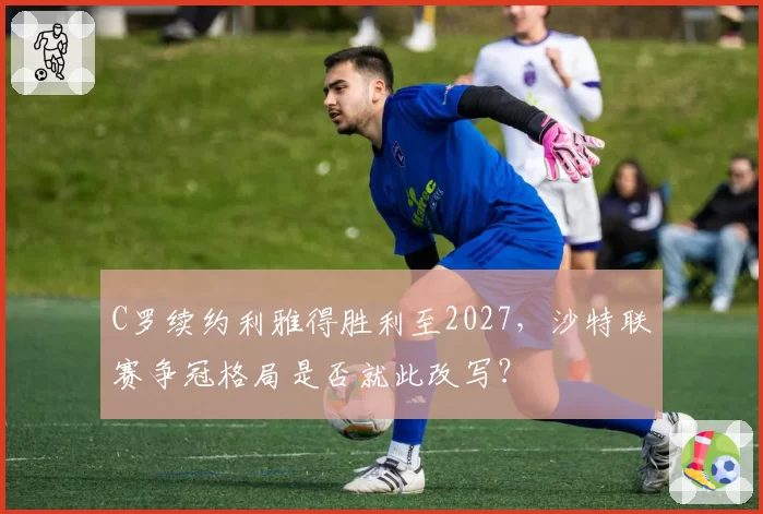 C罗续约利雅得胜利至2027,沙特联赛争冠格局是否就此改写?