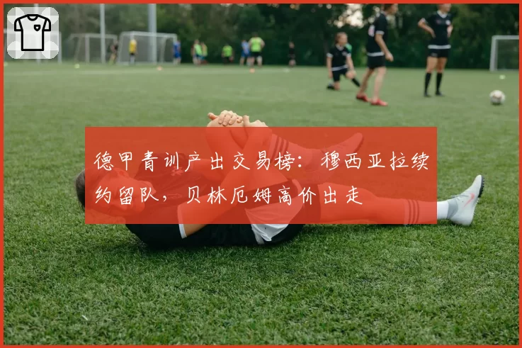 德甲青训产出交易榜：穆西亚拉续约留队，贝林厄姆高价出走