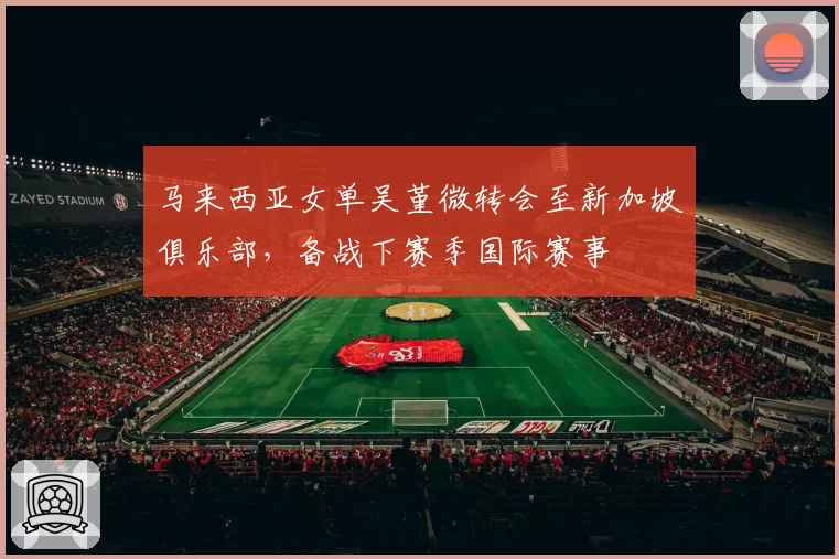 马来西亚女单吴堇微转会至新加坡俱乐部，备战下赛季国际赛事
