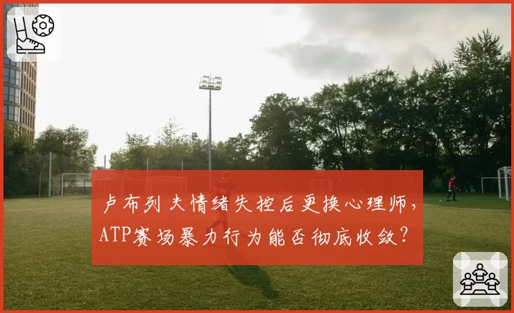 卢布列夫情绪失控后更换心理师，ATP赛场暴力行为能否彻底收敛？