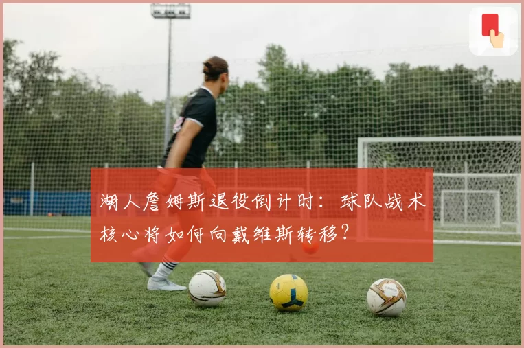 湖人詹姆斯退役倒计时：球队战术核心将如何向戴维斯转移？