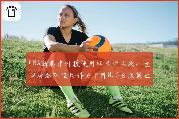 CBA新赛季外援使用四节六人次，全华班球队场均得分下降8.5分政策红利差距暴露