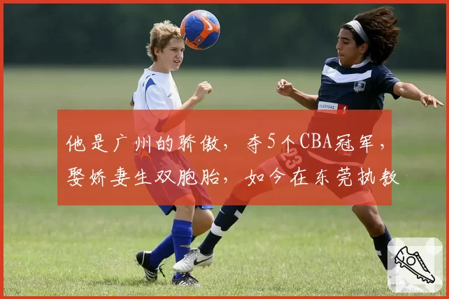 他是广州的骄傲，夺5个CBA冠军，娶娇妻生双胞胎，如今在东莞执教