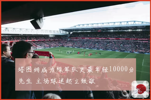 塔图姆成为绿军队史最年轻10000分先生 主场球迷起立致敬