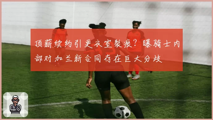 顶薪续约引更衣室裂痕?曝骑士内部对加兰新合同存在巨大分歧