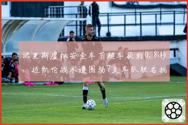 诺里斯虚拟安全车下超车获利0.8秒，迈凯伦战术遭围场7支车队联名抗议