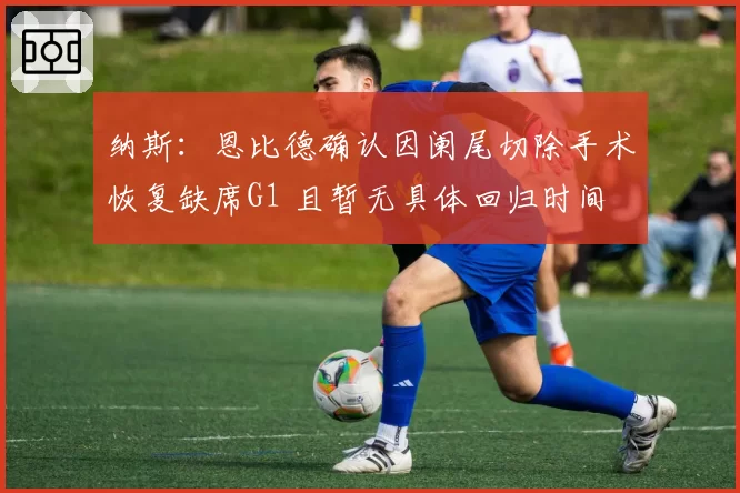 纳斯：恩比德确认因阑尾切除手术恢复缺席G1 且暂无具体回归时间