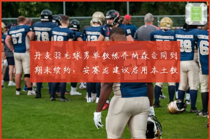 丹麦羽毛球男单教练乔纳森合同到期未续约，安赛龙建议启用本土教练