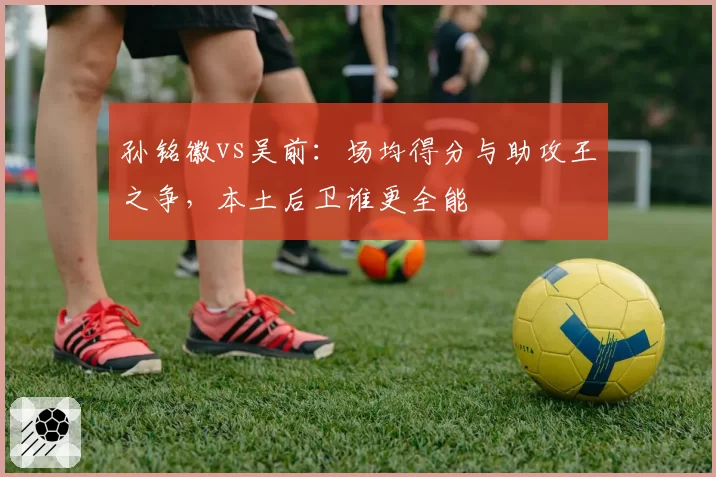 孙铭徽vs吴前：场均得分与助攻王之争，本土后卫谁更全能