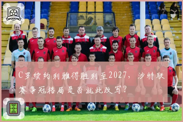 C罗续约利雅得胜利至2027,沙特联赛争冠格局是否就此改写?