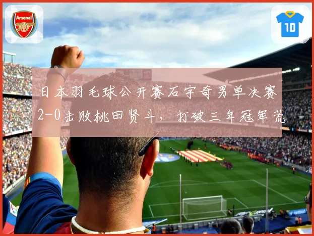 日本羽毛球公开赛石宇奇男单决赛2-0击败桃田贤斗，打破三年冠军荒