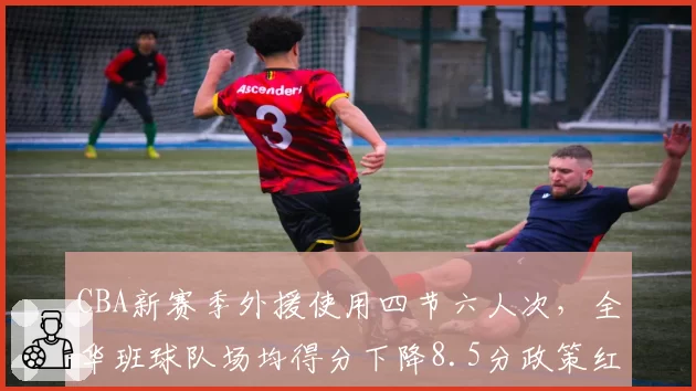 CBA新赛季外援使用四节六人次,全华班球队场均得分下降8.5分政策红利差距暴露