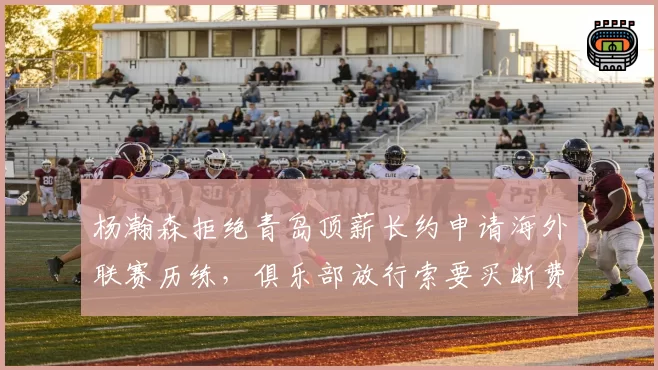杨瀚森拒绝青岛顶薪长约申请海外联赛历练,俱乐部放行索要买断费作谈判筹码