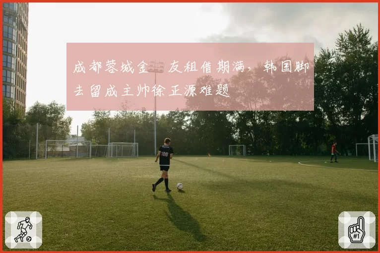 成都蓉城金敃友租借期满，韩国脚去留成主帅徐正源难题