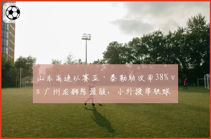 山东高速以赛亚·泰勒助攻率38% vs 广州龙狮陈盈骏，小外援串联球队能力对比