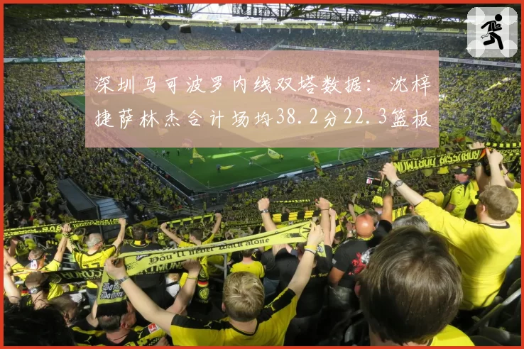 深圳马可波罗内线双塔数据:沈梓捷萨林杰合计场均38.2分22.3篮板