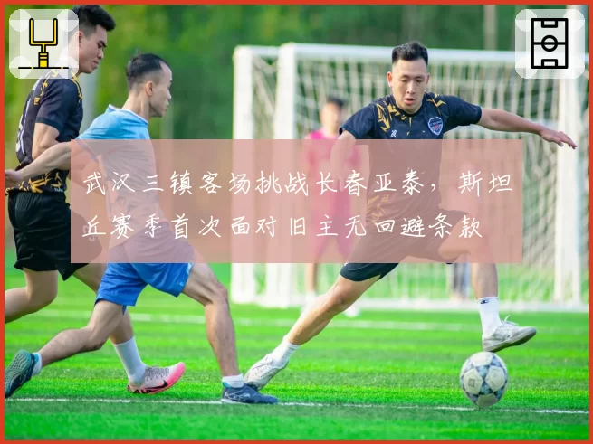 武汉三镇客场挑战长春亚泰，斯坦丘赛季首次面对旧主无回避条款