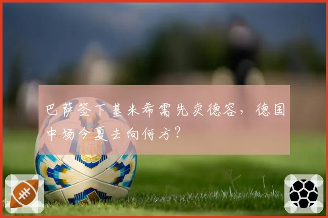 巴萨签下基米希需先卖德容,德国中场今夏去向何方?