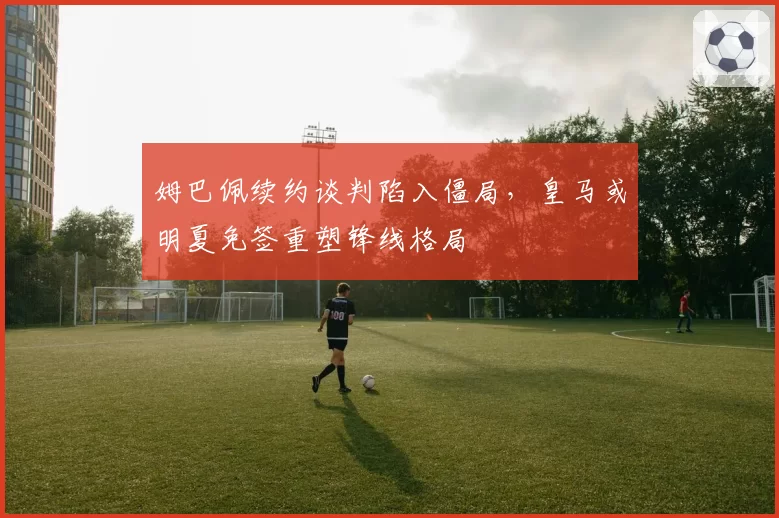 姆巴佩续约谈判陷入僵局，皇马或明夏免签重塑锋线格局