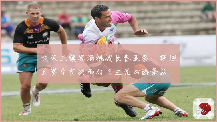 武汉三镇客场挑战长春亚泰，斯坦丘赛季首次面对旧主无回避条款
