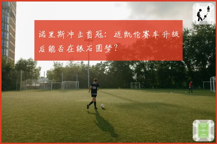 诺里斯冲击首冠：迈凯伦赛车升级后能否在银石圆梦？