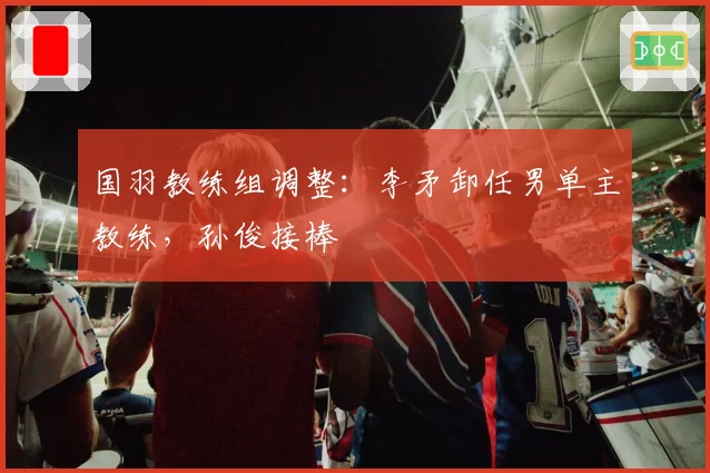 国羽教练组调整：李矛卸任男单主教练，孙俊接棒